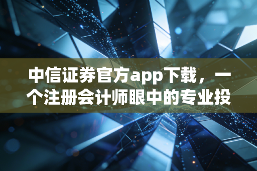 中信证券官方app下载，一个注册会计师眼中的专业投资工具与理财避坑指南