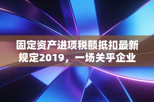 固定资产进项税额抵扣最新规定2019，一场关乎企业现金流的及时雨，还是财务人员的新考题？