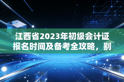 江西省2023年初级会计证报名时间及备考全攻略,别让机会从指缝溜走