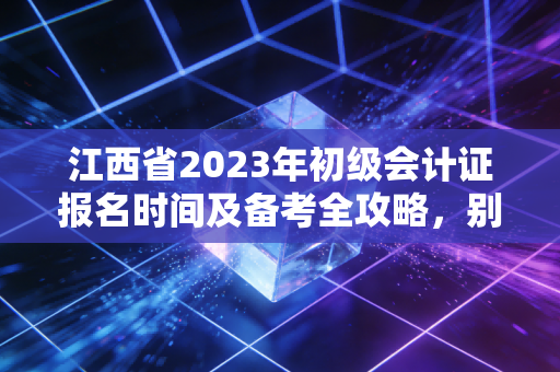 江西省2023年初级会计证报名时间及备考全攻略,别让机会从指缝溜走