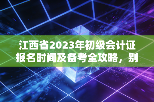 江西省2023年初级会计证报名时间及备考全攻略，别让机会从指缝溜走