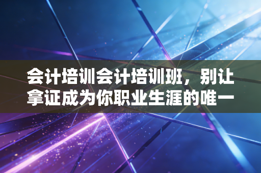 会计培训会计培训班，别让拿证成为你职业生涯的唯一终点，聊聊真实世界的生存法则