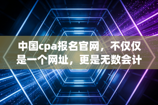 中国cpa报名官网,不仅仅是一个网址,更是无数会计人命运的转折点