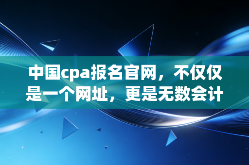 中国cpa报名官网，不仅仅是一个网址，更是无数会计人命运的转折点