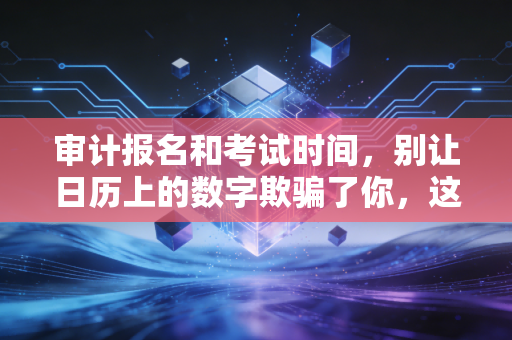 审计报名和考试时间,别让日历上的数字欺骗了你,这是一场关于耐力的马拉松