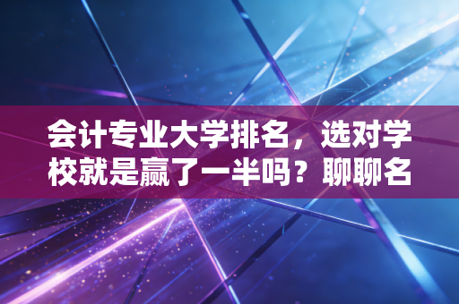 会计专业大学排名，选对学校就是赢了一半吗？聊聊名校光环与CPA之路的真相