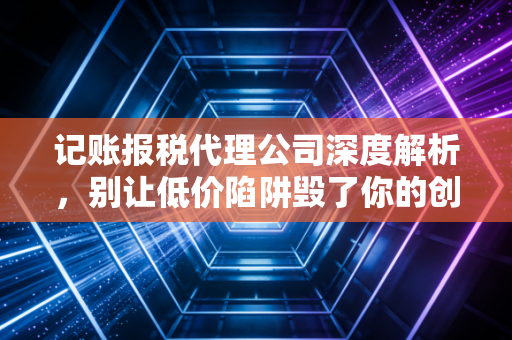 记账报税代理公司深度解析，别让低价陷阱毁了你的创业梦，老会计的心里话