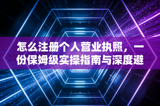 怎么注册个人营业执照，一份保姆级实操指南与深度避坑解析