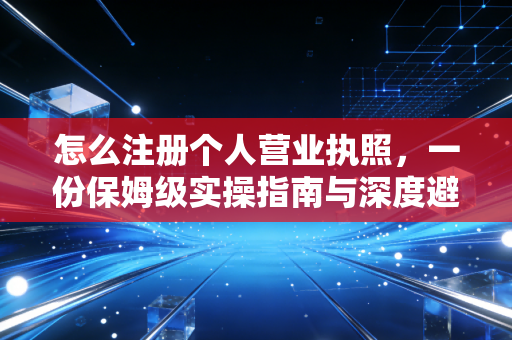 怎么注册个人营业执照，一份保姆级实操指南与深度避坑解析