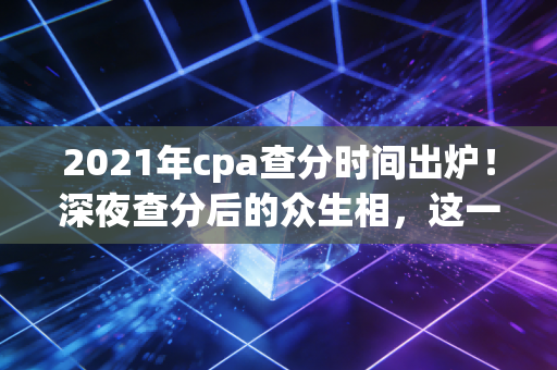 2021年cpa查分时间出炉！深夜查分后的众生相，这一刻你的努力值得被看见