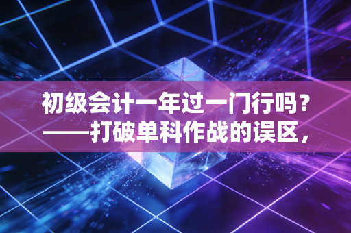 初级会计一年过一门行吗？——打破单科作战的误区，聊聊通关的真相