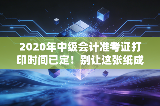 2020年中级会计准考证打印时间已定!别让这张纸成为你进考场的拦路虎