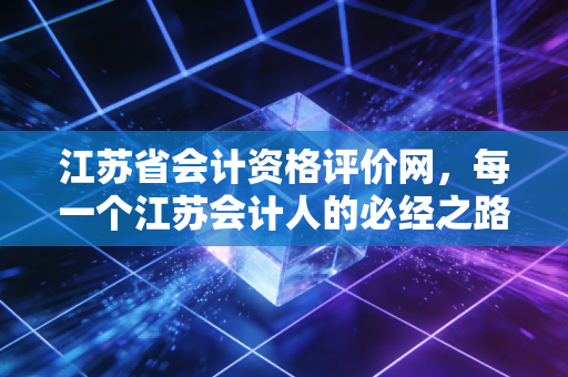 江苏省会计资格评价网，每一个江苏会计人的必经之路与进阶阶梯