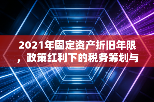 2021年固定资产折旧年限，政策红利下的税务筹划与合规底线