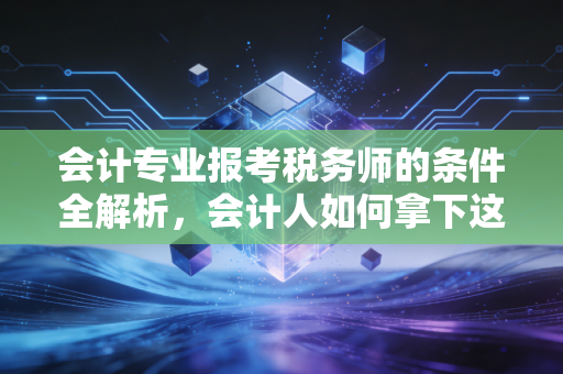 会计专业报考税务师的条件全解析,会计人如何拿下这块职场金砖