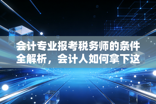 会计专业报考税务师的条件全解析,会计人如何拿下这块职场金砖