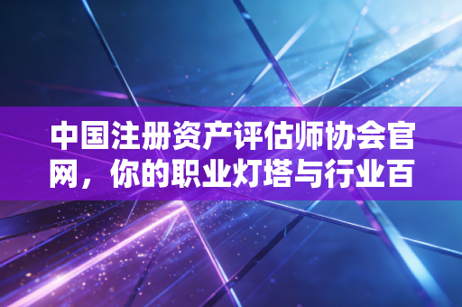 中国注册资产评估师协会官网，你的职业灯塔与行业百宝箱