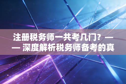 注册税务师一共考几门？—— 深度解析税务师备考的真实体验与职业含金量
