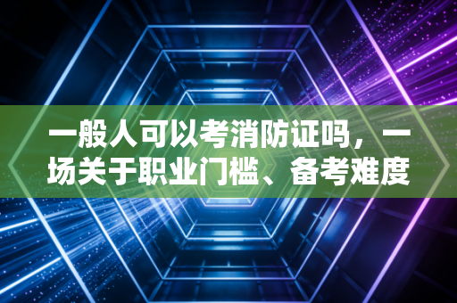 一般人可以考消防证吗，一场关于职业门槛、备考难度与市场价值的深度博弈