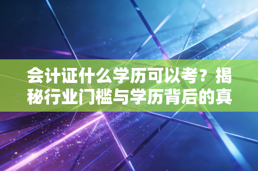 会计证什么学历可以考?揭秘行业门槛与学历背后的真实职场逻辑