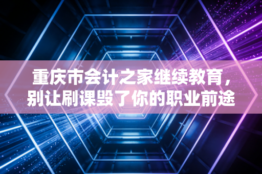 重庆市会计之家继续教育，别让刷课毁了你的职业前途，聊聊财务人必须面对的终身修行