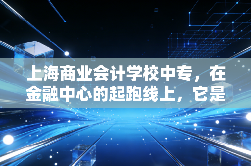 上海商业会计学校中专,在金融中心的起跑线上,它是鸡肋还是跳板?