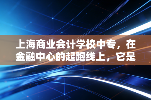 上海商业会计学校中专，在金融中心的起跑线上，它是鸡肋还是跳板？