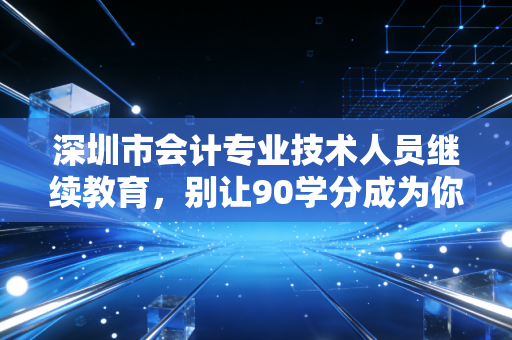 深圳市会计专业技术人员继续教育，别让90学分成为你职业生涯的绊脚石