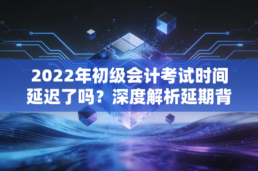 2022年初级会计考试时间延迟了吗？深度解析延期背后的备考策略与心态调整