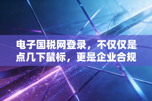 电子国税网登录,不仅仅是点几下鼠标,更是企业合规的第一道防线