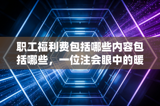 职工福利费包括哪些内容包括哪些，一位注会眼中的暖心账与合规红线