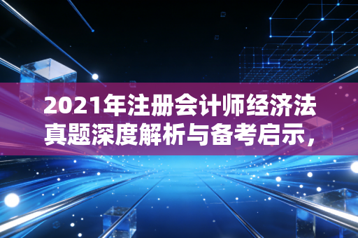 2021年注册会计师经济法真题深度解析与备考启示，从法条到生活的智慧