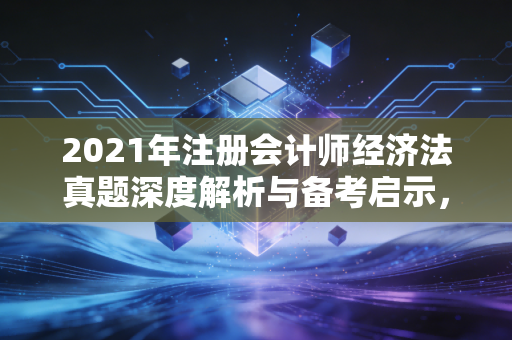 2021年注册会计师经济法真题深度解析与备考启示，从法条到生活的智慧