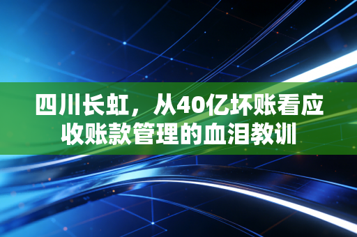 四川长虹，从40亿坏账看应收账款管理的血泪教训