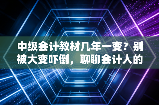 中级会计教材几年一变？别被大变吓倒，聊聊会计人的终身学习