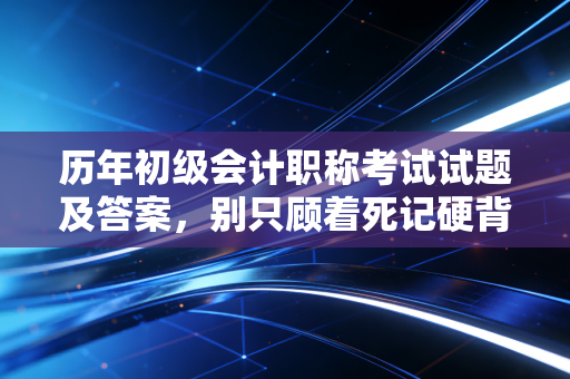 历年初级会计职称考试试题及答案，别只顾着死记硬背，这里有你要的通关秘籍