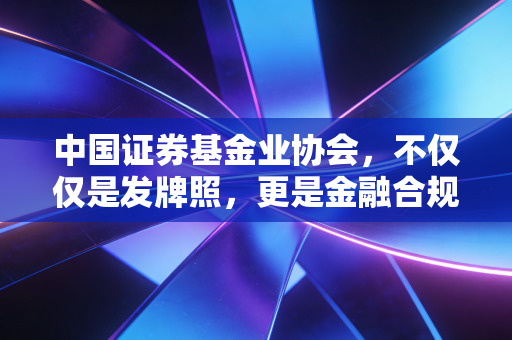 中国证券基金业协会,不仅仅是发牌照,更是金融合规的守门人