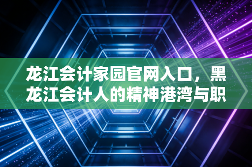 龙江会计家园官网入口，黑龙江会计人的精神港湾与职业进阶指南