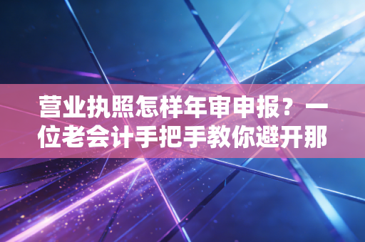 营业执照怎样年审申报？一位老会计手把手教你避开那些坑，保住你的经营信用！