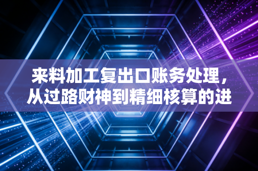 来料加工复出口账务处理，从过路财神到精细核算的进阶之路