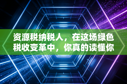 资源税纳税人，在这场绿色税收变革中，你真的读懂你的义务了吗？