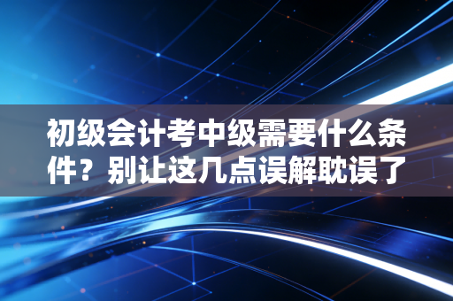初级会计考中级需要什么条件？别让这几点误解耽误了你的职业生涯