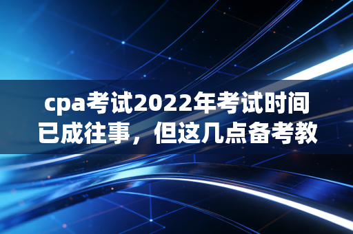 cpa考试2022年考试时间已成往事，但这几点备考教训值得所有考生深思
