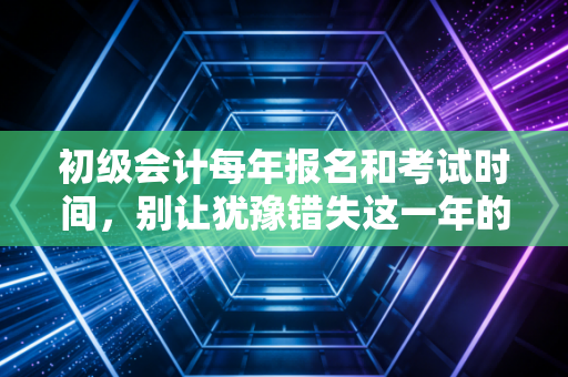 初级会计每年报名和考试时间，别让犹豫错失这一年的黄金入场券