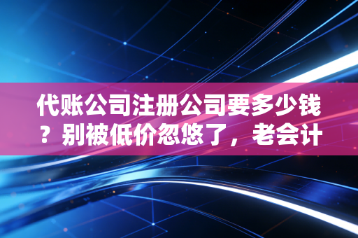 代账公司注册公司要多少钱？别被低价忽悠了，老会计带你算笔明白账