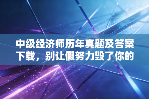 中级经济师历年真题及答案下载,别让假努力毁了你的职称梦,真题才是通关的王道