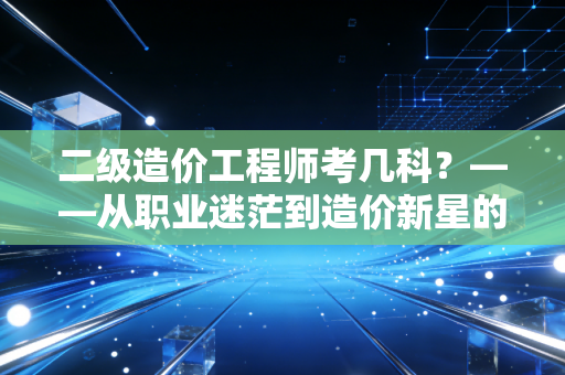 二级造价工程师考几科？——从职业迷茫到造价新星的进阶之路