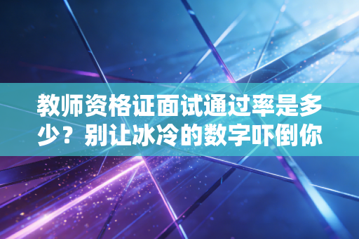 教师资格证面试通过率是多少？别让冰冷的数字吓倒你，深度剖析通关背后的底层逻辑