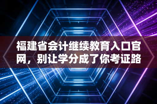 福建省会计继续教育入口官网，别让学分成了你考证路上的拦路虎，资深注会带你避坑指南