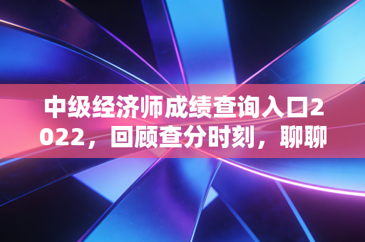 中级经济师成绩查询入口2022,回顾查分时刻,聊聊那张证书的含金量